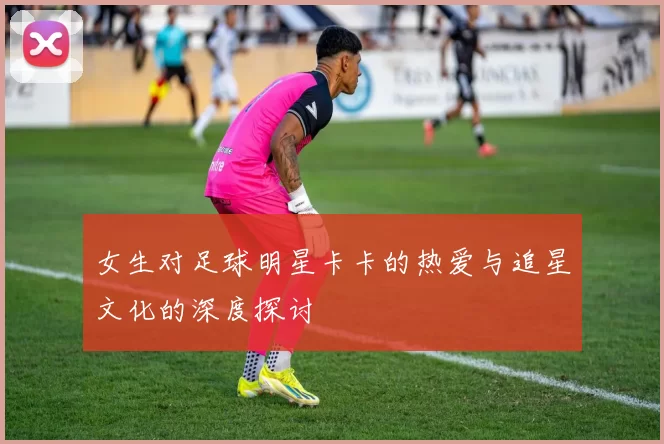 女生对足球明星卡卡的热爱与追星文化的深度探讨