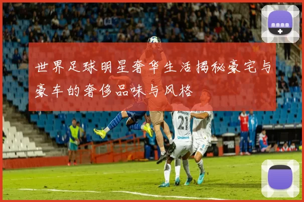 世界足球明星奢华生活揭秘豪宅与豪车的奢侈品味与风格