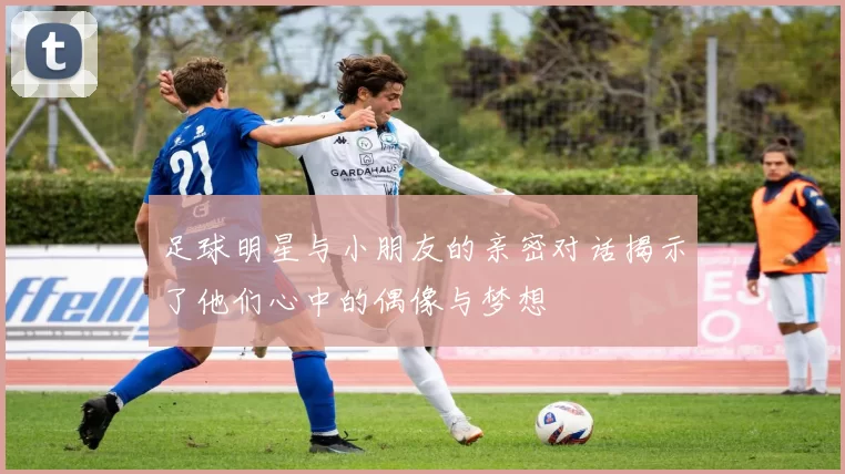 足球明星与小朋友的亲密对话揭示了他们心中的偶像与梦想