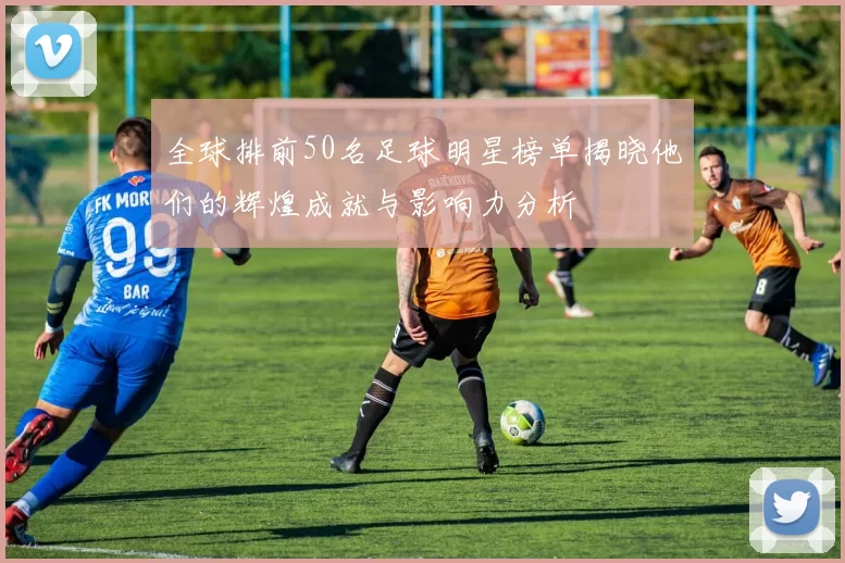 全球排前50名足球明星榜单揭晓他们的辉煌成就与影响力分析