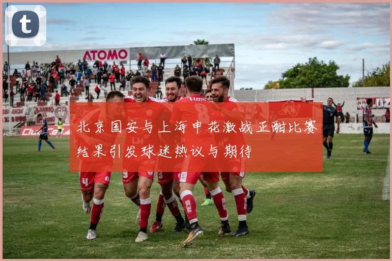 北京国安与上海申花激战正酣比赛结果引发球迷热议与期待