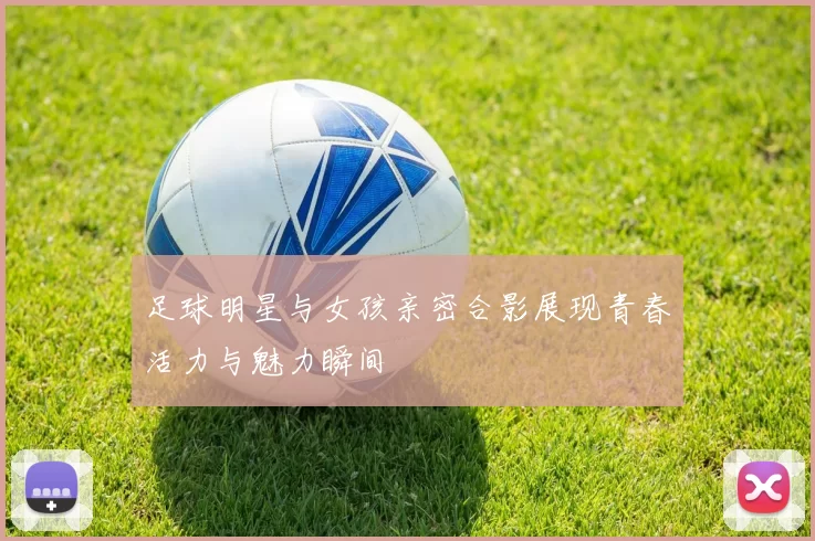 足球明星与女孩亲密合影展现青春活力与魅力瞬间