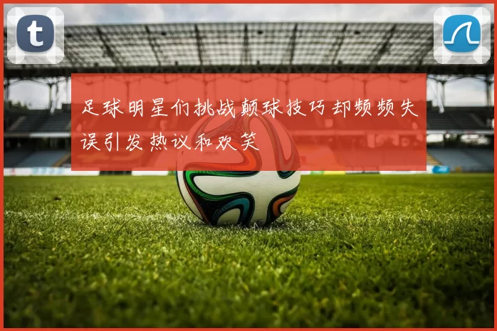 足球明星们挑战颠球技巧却频频失误引发热议和欢笑