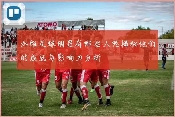 加维足球明星有哪些人呢揭秘他们的成就与影响力分析