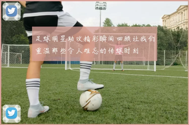 足球明星助攻精彩瞬间回顾让我们重温那些令人难忘的传球时刻