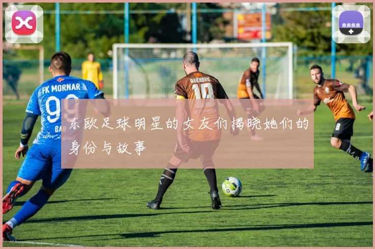 东欧足球明星的女友们揭晓她们的身份与故事