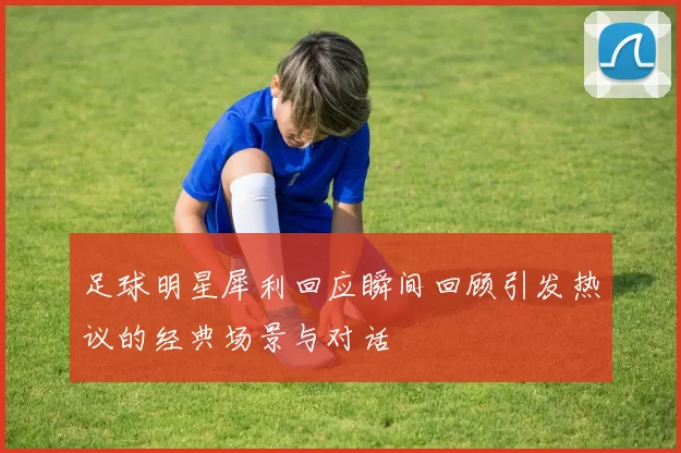 足球明星犀利回应瞬间回顾引发热议的经典场景与对话