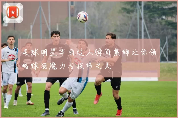 足球明星华丽过人瞬间集锦让你领略球场魔力与技巧之美