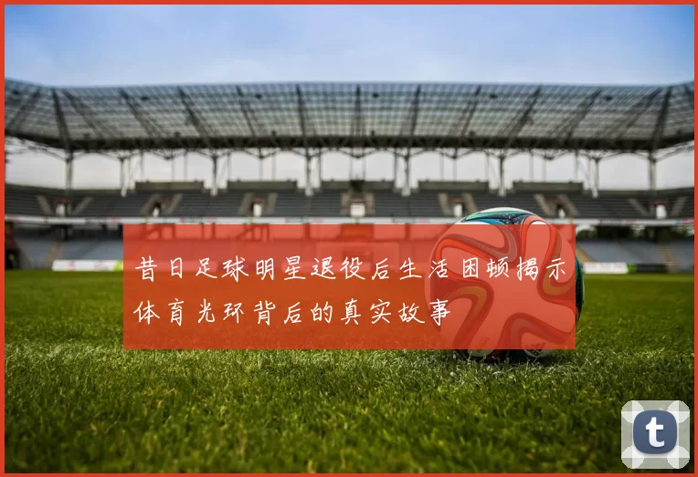 昔日足球明星退役后生活困顿揭示体育光环背后的真实故事