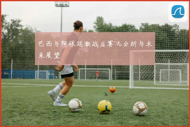 巴西与阿根廷激战后赛况分析与未来展望