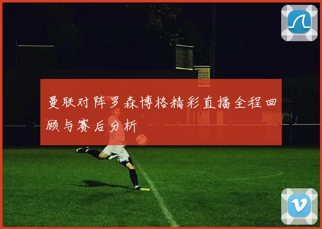 曼联对阵罗森博格精彩直播全程回顾与赛后分析