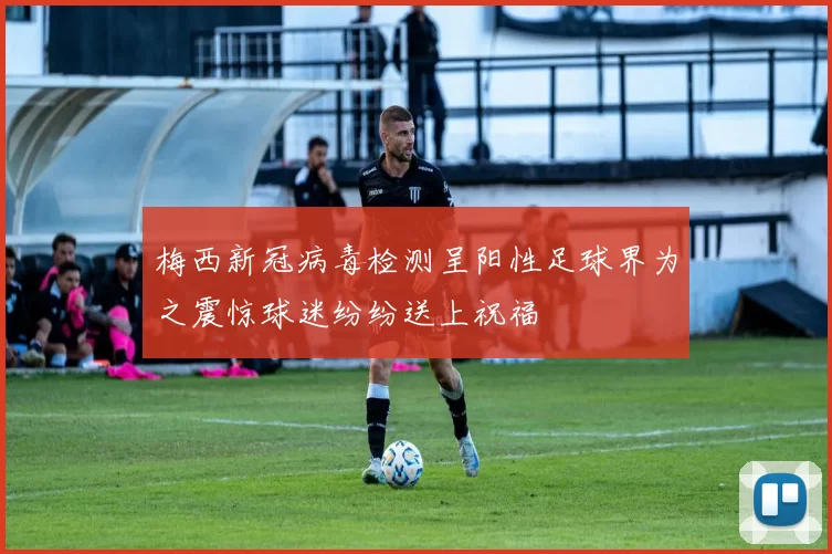 梅西新冠病毒检测呈阳性足球界为之震惊球迷纷纷送上祝福
