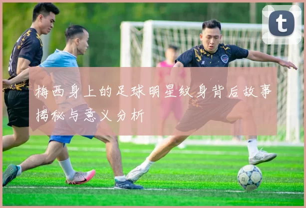 梅西身上的足球明星纹身背后故事揭秘与意义分析