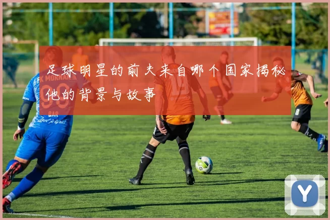 足球明星的前夫来自哪个国家揭秘他的背景与故事