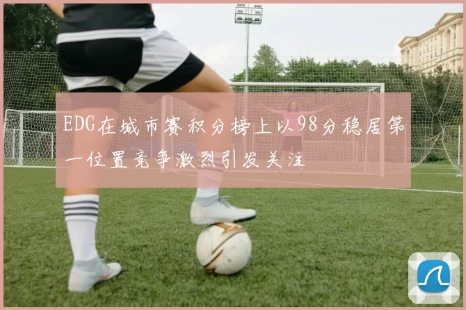 EDG在城市赛积分榜上以98分稳居第一位置竞争激烈引发关注