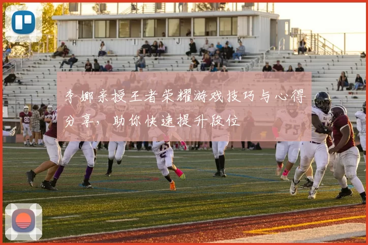 李娜亲授王者荣耀游戏技巧与心得分享，助你快速提升段位