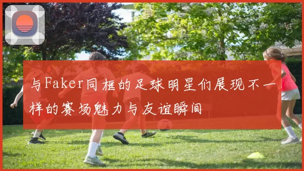 与Faker同框的足球明星们展现不一样的赛场魅力与友谊瞬间