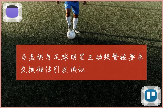 马嘉祺与足球明星互动频繁被要求交换微信引发热议
