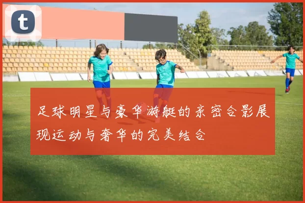 足球明星与豪华游艇的亲密合影展现运动与奢华的完美结合