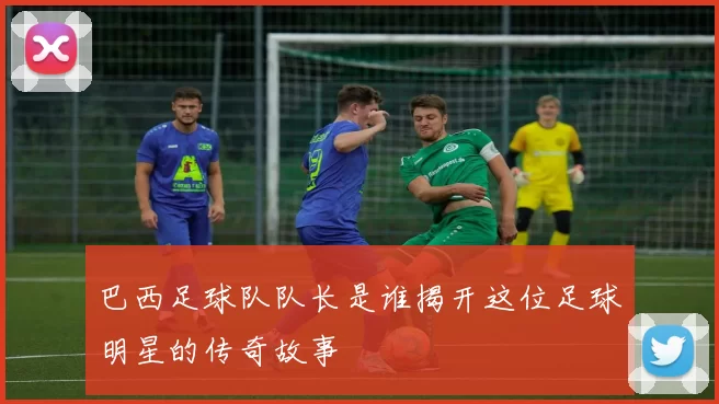 巴西足球队队长是谁揭开这位足球明星的传奇故事