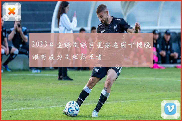 2023年全球足球巨星排名前十揭晓谁将成为足坛新王者